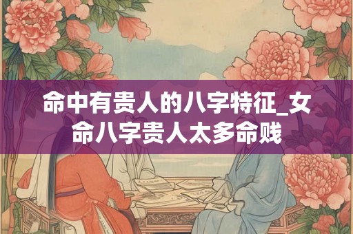 命中有贵人的八字特征_女命八字贵人太多命贱