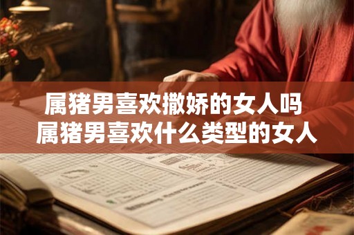 属猪男喜欢撒娇的女人吗 属猪男喜欢什么类型的女人