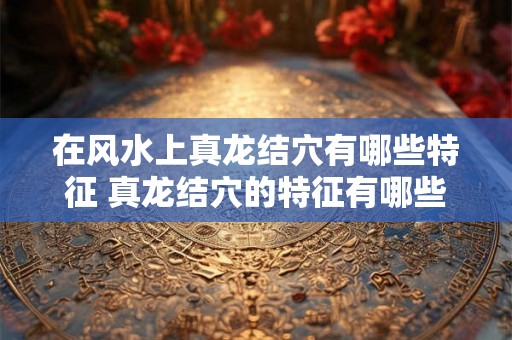 在风水上真龙结穴有哪些特征 真龙结穴的特征有哪些