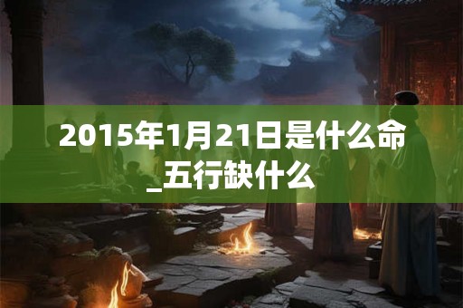 2015年1月21日是什么命_五行缺什么