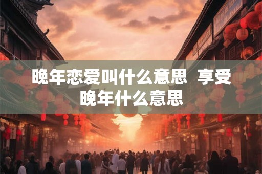 晚年恋爱叫什么意思  享受晚年什么意思