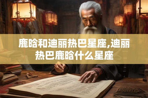 鹿晗和迪丽热巴星座,迪丽热巴鹿晗什么星座