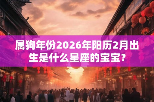 属狗年份2026年阳历2月出生是什么星座的宝宝？