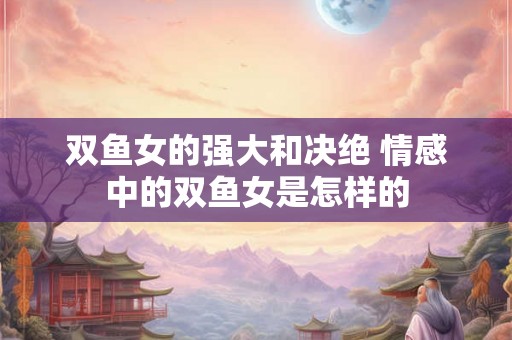 双鱼女的强大和决绝 情感中的双鱼女是怎样的