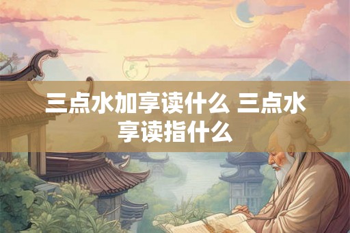 三点水加享读什么 三点水享读指什么