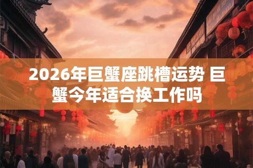 2026年巨蟹座跳槽运势 巨蟹今年适合换工作吗