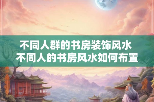 不同人群的书房装饰风水 不同人的书房风水如何布置