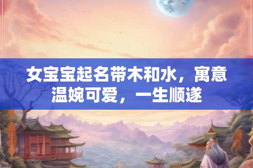 女宝宝起名带木和水，寓意温婉可爱，一生顺遂