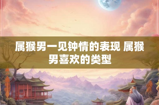 属猴男一见钟情的表现 属猴男喜欢的类型