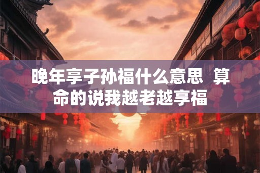 晚年享子孙福什么意思  算命的说我越老越享福