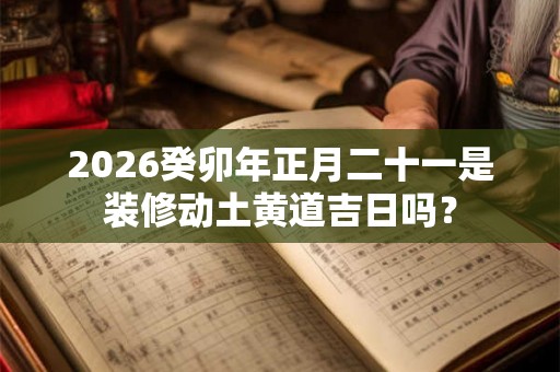 2026癸卯年正月二十一是装修动土黄道吉日吗? 2026癸卯年正月二十一是装修动土黄道吉日吗?