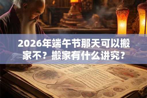 2026年端午节那天可以搬家不？搬家有什么讲究？