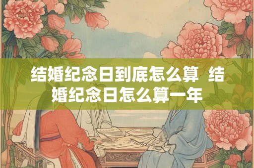 结婚纪念日到底怎么算  结婚纪念日怎么算一年
