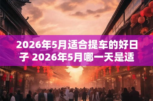 2026年5月适合提车的好日子 2026年5月哪一天是适合提车的好日子