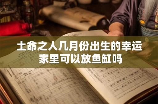 土命之人几月份出生的幸运 家里可以放鱼缸吗 土命之人几月份出生的幸运 家里可以放鱼缸吗