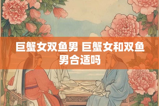 巨蟹女双鱼男 巨蟹女和双鱼男合适吗