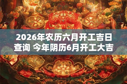 2026年农历六月开工吉日查询 今年阴历6月开工大吉的日子一览表