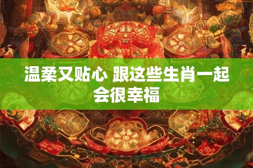温柔又贴心 跟这些生肖一起会很幸福