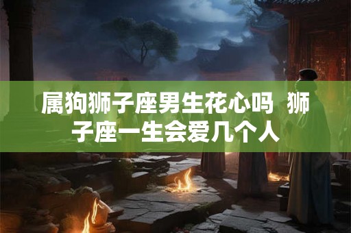 属狗狮子座男生花心吗  狮子座一生会爱几个人