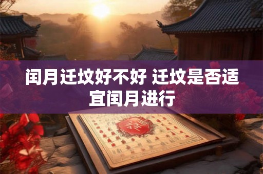 闰月迁坟好不好 迁坟是否适宜闰月进行 闰月迁坟好不好 迁坟是否适宜闰月进行