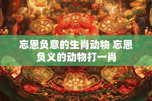 忘恩负意的生肖动物 忘恩负义的动物打一肖