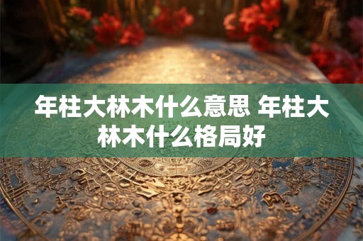 年柱大林木什么意思 年柱大林木什么格局好