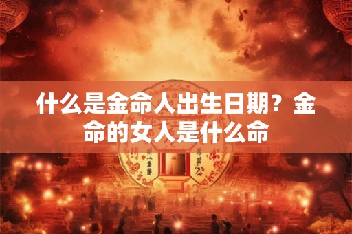 什么是金命人出生日期?金命的女人是什么命 什么是金命人出生日期?金命的女人是什么命