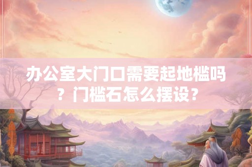 办公室大门口需要起地槛吗？门槛石怎么摆设？