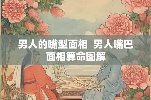 男人的嘴型面相  男人嘴巴面相算命图解