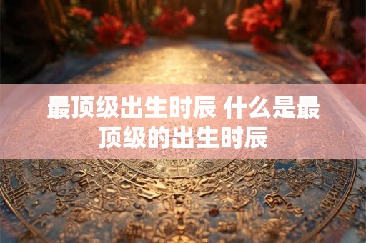 最顶级出生时辰 什么是最顶级的出生时辰