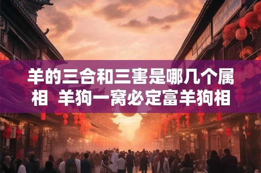 羊的三合和三害是哪几个属相  羊狗一窝必定富羊狗相刑
