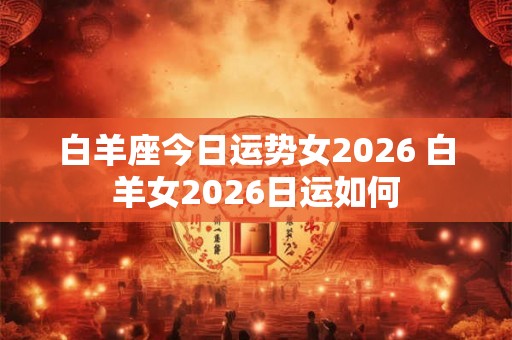 白羊座今日运势女2026 白羊女2026日运如何 白羊座今日运势女2026 白羊女2026日运如何
