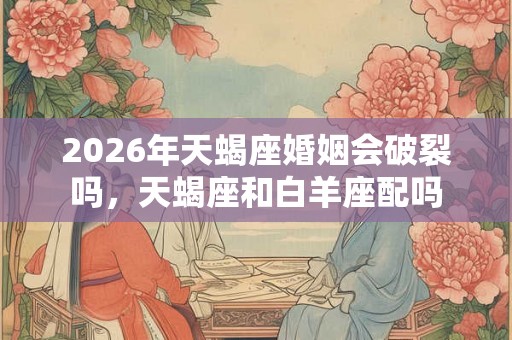 2026年天蝎座婚姻会破裂吗，天蝎座和白羊座配吗