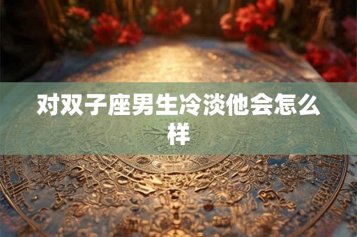 对双子座男生冷淡他会怎么样 对双子座男生冷淡他会怎么样