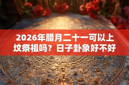 2026年腊月二十一可以上坟祭祖吗?日子卦象好不好? 2026年腊月二十一可以上坟祭祖吗?日子卦象好不好?