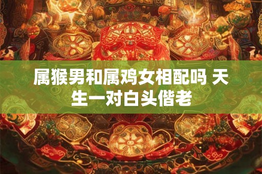 属猴男和属鸡女相配吗 天生一对白头偕老 属猴男和属鸡女相配吗 天生一对白头偕老
