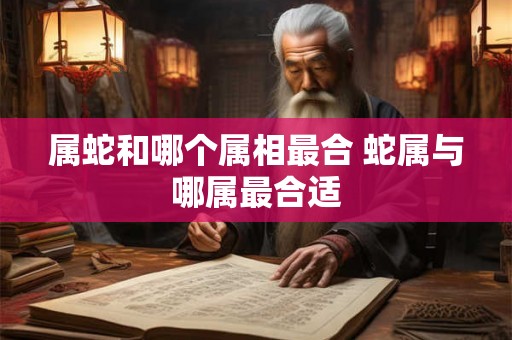 属蛇和哪个属相最合 蛇属与哪属最合适