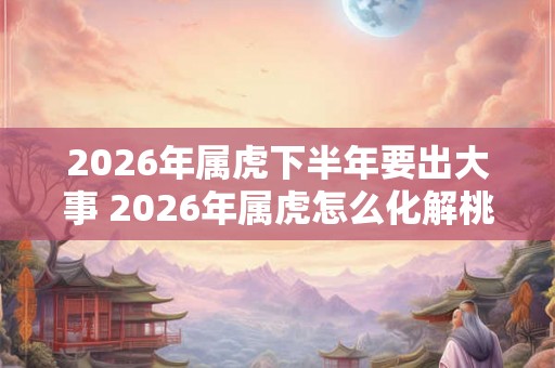 2026年属虎下半年要出大事 2026年属虎怎么化解桃花劫 2026年属虎下半年要出大事 2026年属虎怎么化解桃花劫