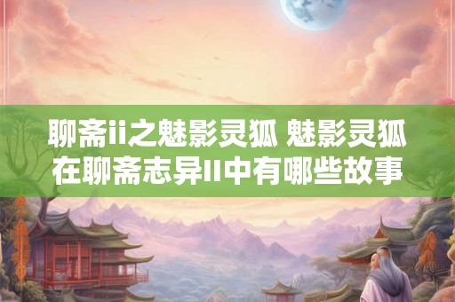 聊斋ii之魅影灵狐 魅影灵狐在聊斋志异II中有哪些故事 聊斋ii之魅影灵狐 魅影灵狐在聊斋志异II中有哪些故事