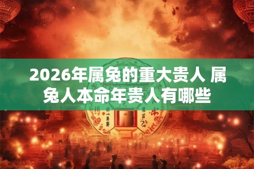 2026年属兔的重大贵人 属兔人本命年贵人有哪些