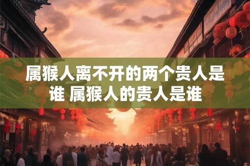 属猴人离不开的两个贵人是谁 属猴人的贵人是谁
