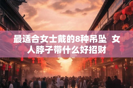 最适合女士戴的8种吊坠 女人脖子带什么好招财 最适合女士戴的8种吊坠 女人脖子带什么好招财