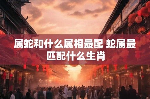 属蛇和什么属相最配 蛇属最匹配什么生肖