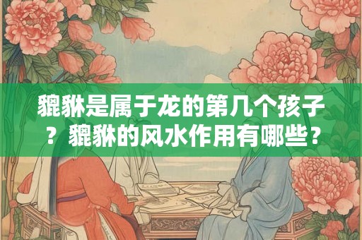 貔貅是属于龙的第几个孩子？貔貅的风水作用有哪些？