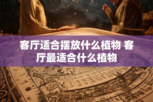 客厅适合摆放什么植物 客厅最适合什么植物