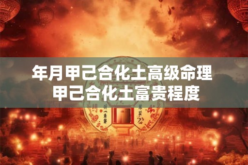 年月甲己合化土高级命理 甲己合化土富贵程度 年月甲己合化土高级命理 甲己合化土富贵程度