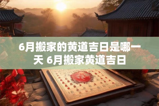 6月搬家的黄道吉日是哪一天 6月搬家黄道吉日