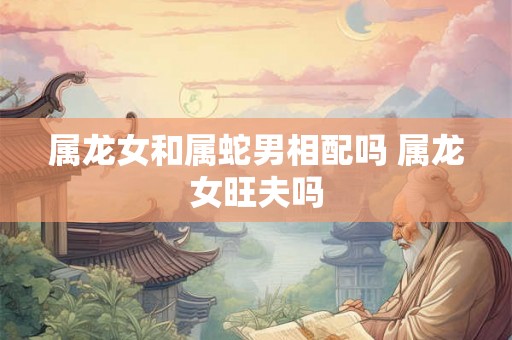 属龙女和属蛇男相配吗 属龙女旺夫吗
