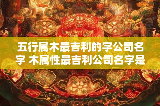 五行属木最吉利的字公司名字 木属性最吉利公司名字是哪些
