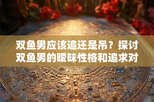 双鱼男应该追还是吊？探讨双鱼男的暧昧性格和追求对象的特点